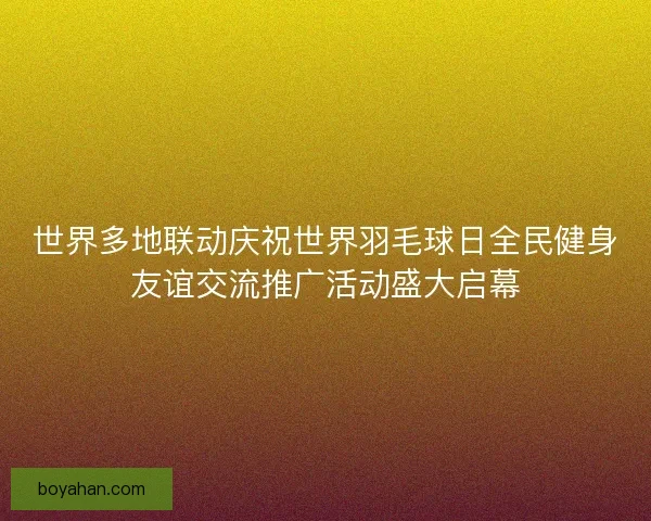 世界多地联动庆祝世界羽毛球日全民健身友谊交流推广活动盛大启幕