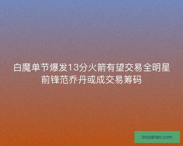 白魔单节爆发13分火箭有望交易全明星前锋范乔丹或成交易筹码